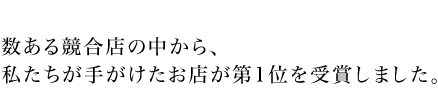 数ある競合店の中から、
私たちが手がけたお店が第1位を受賞しました。